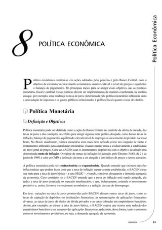 Política Econômica
8            POLÍTICA ECONÔMICA




P
         olítica econômica contitui-se em ações adotadas pelo governo e pelo Banco Central, com o
         objetivo de estimular o crescimento econômico, manter estável o nível de preços e equilibrar
         o balanço de pagamentos. Os principais meios para se atingir esses objetivos são as políticas
monetária, fiscal e cambial. Essas políticas devem ser implementadas de maneira coordenada, na medida
em que, por exemplo, uma mudança na taxa de juros (determinada pela política monetária) influencia tanto
a arrecadação de impostos e os gastos públicos (relacionados à política fiscal) quanto a taxa de câmbio.



     Política Monetária
   Definição e Objetivos
Política monetária pode ser definida como a ação do Banco Central no controle da oferta de moeda, das
taxas de juros e das condições de crédito para atingir alguma meta política desejada, como baixas taxas de
inflação, balanço de pagamentos equilibrado, elevado nível de emprego ou crescimento do produto nacional
bruto. No Brasil, atualmente, política monetária seria mais bem definida como um conjunto de metas e
instrumentos utilizados pelas autoridades monetárias visando manter única e exclusivamente a estabilidade
do nível geral de preços. Cabe ao BACEN usar os instrumentos disponíveis com o objetivo de atingir uma
determinada meta de inflação. O regime de metas de inflação foi adotado, pelo Decreto 3.088, de 21 de
junho de 1999, e cabe ao CMN a definição da meta a ser atingida e dos índices de preços a serem adotados.

A política monetária pode ser contracionista ou expansionista. Quando entende que existem pressões
inflacionárias que podem fazer com que a taxa de inflação supere a meta estabelecida, o BACEN eleva
sua meta para a taxa de juros básica – a taxa SELIC –, visando, com isso, desaquecer a demanda agregada
da economia. Caso contrário, se o BACEN entende que a meta de inflação está sendo atingida, ele
reduz a taxa de juros praticada no mercado interbancário, o que, indiretamente, estimula o investimento
produtivo e, assim, favorece o crescimento econômico e a redução da taxa de desemprego.

Em tese, variações na taxa de juros promovidas pelo BACEN alteram outras taxas de juros, como as
taxas de captação de depósitos em instituições financeiras, as remunerações de aplicações financeiras
diversas, as taxas de juros de títulos de dívida privados e as taxas cobradas em empréstimos bancários.
Assim, por exemplo, ao elevar a taxa de juros básica, o BACEN espera que ocorra uma redução dos
empréstimos bancários e um aumento das aplicações financeiras, reduzindo, dessa forma, tanto o consumo
como os investimentos produtivos, ou seja, a demanda agregada da economia.

                                                                                          UNIDADE 8           63
 