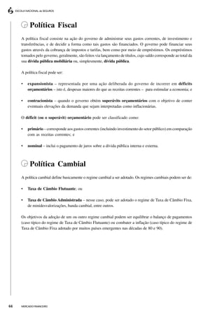 Política Fiscal
     A política fiscal consiste na ação do governo de administrar seus gastos correntes, de investimento e
     transferências, e de decidir a forma como tais gastos são financiados. O governo pode financiar seus
     gastos através da cobrança de impostos e tarifas, bem como por meio de empréstimos. Os empréstimos
     tomados pelo governo, geralmente, são feitos via lançamento de títulos, cujo saldo corresponde ao total da
     sua dívida pública mobiliária ou, simplesmente, dívida pública.

     A política fiscal pode ser:

     •   expansionista – representada por uma ação deliberada do governo de incorrer em déficits
         orçamentários – isto é, despesas maiores do que as receitas correntes – para estimular a economia; e

     •   contracionista – quando o governo obtém superávits orçamentários com o objetivo de conter
         eventuais elevações da demanda que sejam interpretadas como inflacionárias.

     O déficit (ou o superávit) orçamentário pode ser classificado como:

     •   primário – corresponde aos gastos correntes (incluindo investimento do setor público) em comparação
         com as receitas correntes; e

     •   nominal – inclui o pagamento de juros sobre a dívida pública interna e externa.



          Política Cambial
     A política cambial define basicamente o regime cambial a ser adotado. Os regimes cambiais podem ser de:

     •   Taxa de Câmbio Flutuante; ou

     •   Taxa de Câmbio Administrada – nesse caso, pode ser adotado o regime de Taxa de Câmbio Fixa,
         de minidesvalorizações, banda cambial, entre outros.

     Os objetivos da adoção de um ou outro regime cambial podem ser equilibrar o balanço de pagamentos
     (caso típico do regime de Taxa de Câmbio Flutuante) ou combater a inflação (caso típico do regime de
     Taxa de Câmbio Fixa adotado por muitos países emergentes nas décadas de 80 e 90).




66   MERCADO FINANCEIRO
 