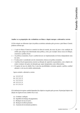 Fixando Conceitos
Analise se as proposições são verdadeiras ou falsas e depois marque a alternativa correta

[1] Em relação aos diferentes tipos de política econômica adotadas pelo governo e pelo Banco Central,
podemos afirmar que:

( ) A ação do Banco Central no controle da oferta de moeda, das taxas de juros e das condições de
    crédito para atingir uma determinada meta política, como, por exemplo, baixas taxas de inflação,
    caracteriza a política fiscal.
( ) As políticas monetária, fiscal e cambial devem ser implementadas de forma independente uma
    da outra.
( ) O redesconto é considerado um dos instrumentos clássicos de política monetária.
( ) A política fiscal expansionista consiste na obtenção de superávits orçamentários, com o objetivo de
    conter eventuais elevações da demanda que sejam interpretadas como inflacionárias.
( ) O regime de taxa de câmbio fixa é uma das possibilidades existentes quando a política cambial
    adotada é a de taxa de câmbio administrada.

   Agora assinale a alternativa correta:

   (a)   V, F, F, V, F
   (b)   F, F, V, F, V
   (c)   V, F, V, F, F
   (d)   F, F, F, V, V
   (e)   F, V, V, F, V



[2] A definição do regime cambial dependerá dos objetivos traçados pelo governo. O principal objetivo da
adoção do regime de taxa câmbio fixa é o(a):

   (a)   Combate à inflação.
   (b)   Equilíbrio do balanço de pagamentos.
   (c)   Redução da taxa de juros.
   (d)   Redução de déficit primário.
   (e)   Aumento do investimento produtivo.

                                                                               FIXANDO CONCEITOS 8          67
 