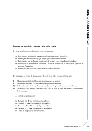Testando Conhecimentos
Considere as proposições e assinale a alternativa correta

[1] Pode-se definir mercado financeiro como o conjunto de:

   (a) Instrumentos destinados à captação e aplicação de recursos financeiros.
   (b) Instituições destinadas à captação e aplicação de recursos financeiros.
   (c) Instrumentos que facilitam a transferência de recursos entre poupadores e tomadores.
   (d) Instituições e instrumentos destinados a oferecer alternativas de aplicação e captação de
       recursos financeiros.
   (e) Instituições que fiscalizam e regulamentam o setor financeiro.



[2] Em relação às formas de financiamento disponíveis às UDs, podemos afirmar que:

I.     O financiamento indireto é feito através do mercado de capitais.
II.    Empréstimos bancários são uma forma de financiamento indireto.
III.   Os financiamentos diretos tendem a ser mais baratos do que os financiamentos indiretos.
IV.    O spread pode ser definido como a diferença entre as taxas de juros cobradas nos financiamentos
       direto e indireto.

   As proposições corretas são:

   (a)   Somente II e III são proposições verdadeiras.
   (b)   Somente III e IV são proposições verdadeiras.
   (c)   Somente I, III e IV são proposições verdadeiras.
   (d)   Somente II, III e IV são proposições verdadeiras.
   (e)   Todas as proposições são verdadeiras.




                                                                          TESTANDO CONHECIMENTOS           69
 
