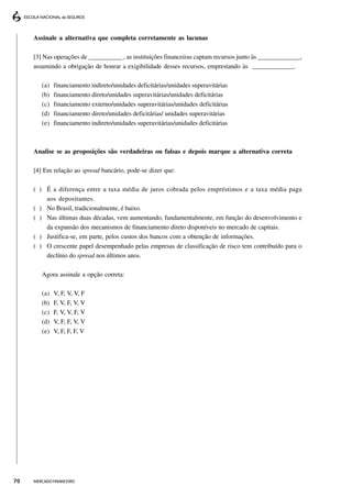 Assinale a alternativa que completa corretamente as lacunas

     [3] Nas operações de _____________ , as instituições financeiras captam recursos junto às ______________,
     assumindo a obrigação de honrar a exigibilidade desses recursos, emprestando às _____________.

        (a)   financiamento indireto/unidades deficitárias/unidades superavitárias
        (b)   financiamento direto/unidades superavitárias/unidades deficitárias
        (c)   financiamento externo/unidades superavitárias/unidades deficitárias
        (d)   financiamento direto/unidades deficitárias/ unidades superavitárias
        (e)   financiamento indireto/unidades superavitárias/unidades deficitárias



     Analise se as proposições são verdadeiras ou falsas e depois marque a alternativa correta

     [4] Em relação ao spread bancário, pode-se dizer que:

     ( ) É a diferença entre a taxa média de juros cobrada pelos empréstimos e a taxa média paga
         aos depositantes.
     ( ) No Brasil, tradicionalmente, é baixo.
     ( ) Nas últimas duas décadas, vem aumentando, fundamentalmente, em função do desenvolvimento e
         da expansão dos mecanismos de financiamento direto disponíveis no mercado de capitais.
     ( ) Justifica-se, em parte, pelos custos dos bancos com a obtenção de informações.
     ( ) O crescente papel desempenhado pelas empresas de classificação de risco tem contribuído para o
         declínio do spread nos últimos anos.

        Agora assinale a opção correta:

        (a)   V, F, V, V, F
        (b)   F, V, F, V, V
        (c)   F, V, V, F, V
        (d)   V, F, F, V, V
        (e)   V, F, F, F, V




70   MERCADO FINANCEIRO
 
