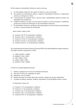 [5] Em relação aos intermediários financeiros, pode-se dizer que:

I.   Os intermediários financeiros são capazes de reduzir os custos de transação.
II.  Nas operações de financiamento indireto, o papel dos intermediários financeiros é simplesmente
     promover a corretagem de valores.
III. A diversificação das operações ativas e passivas reduz a probabilidade esperada de perdas com
     inadimplência nos empréstimos.
IV. Unidades econômicas, em geral, são mais capazes de reduzir os custos de transação e os problemas
     gerados pela assimetria de informações do que intermediários financeiros.
V. Os intermediários financeiros, geralmente, apresentam ganhos de escala advindos da especialização
     na coleta e no processamento das informações.

      Agora assinale a opção correta:

      (a)   Somente I, II e IV são proposições verdadeiras.
      (b)   Somente I, III e V são proposições verdadeiras.
      (c)   Somente I, II, III e IV são proposições verdadeiras.
      (d)   Somente I, II, III e V são proposições verdadeiras.
      (e)   Somente II, III, IV e V são proposições verdadeiras.



[6] A regulamentação do Sistema Financeiro Nacional (SFN) é de responsabilidade dos órgãos normativos.
São órgãos normativos pertencentes ao SFN:

      (a)   CMN, BACEN e SUSEP.
      (b)   BNDES, CVM e CGPC.
      (c)   SPC, CNSP e CVM.
      (d)   CGPC, CNSP e CMN.
      (e)   BACEN, CVM e SUSEP.



[7] Cabe ao Conselho Monetário Nacional:

I.      Orientar a aplicação dos recursos das instituições financeiras.
II.     Zelar pela solvência das companhias de seguro.
III.    Determinar a taxa de câmbio.
IV.     Realizar operações de mercado aberto para controlar a liquidez do mercado interbancário.
V.      Coordenar as políticas monetária, creditícia, orçamentária e da dívida pública interna e externa.

      As proposições corretas são:

      (a)   Somente   I e IV são proposições verdadeiras.
      (b)   Somente   I e V são proposições verdadeiras.
      (c)   Somente   I, II e V são proposições verdadeiras.
      (d)   Somente   I, III e V são proposições verdadeiras.
      (e)   Somente   II, III e IV são proposições verdadeiras.




                                                                               TESTANDO CONHECIMENTOS       71
 