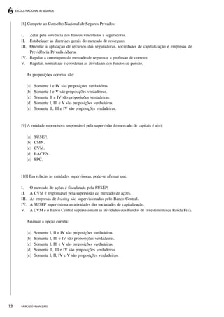 [8] Compete ao Conselho Nacional de Seguros Privados:

     I. Zelar pela solvência dos bancos vinculados a seguradoras.
     II. Estabelecer as diretrizes gerais do mercado de resseguro.
     III. Orientar a aplicação de recursos das seguradoras, sociedades de capitalização e empresas de
          Previdência Privada Aberta.
     IV. Regular a corretagem do mercado de seguros e a profissão de corretor.
     V. Regular, normatizar e coordenar as atividades dos fundos de pensão.

        As proposições corretas são:

        (a)   Somente     I e IV são proposições verdadeiras.
        (b)   Somente     I e V são proposições verdadeiras.
        (c)   Somente     II e IV são proposições verdadeiras.
        (d)   Somente     I, III e V são proposições verdadeiras.
        (e)   Somente     II, III e IV são proposições verdadeiras.



     [9] A entidade supervisora responsável pela supervisão do mercado de capitais é a(o):

        (a)   SUSEP.
        (b)   CMN.
        (c)   CVM.
        (d)   BACEN.
        (e)   SPC.



     [10] Em relação às entidades supervisoras, pode-se afirmar que:

     I.     O mercado de ações é fiscalizado pela SUSEP.
     II.    A CVM é responsável pela supervisão do mercado de ações.
     III.   As empresas de leasing são supervisionadas pelo Banco Central.
     IV.    A SUSEP supervisiona as atividades das sociedades de capitalização.
     V.     A CVM e o Banco Central supervisionam as atividades dos Fundos de Investimento de Renda Fixa.

        Assinale a opção correta:

        (a)   Somente     I, II e IV são proposições verdadeiras.
        (b)   Somente     I, III e IV são proposições verdadeiras.
        (c)   Somente     I, III e V são proposições verdadeiras.
        (d)   Somente     II, III e IV são proposições verdadeiras.
        (e)   Somente     I, II, IV e V são proposições verdadeiras.




72   MERCADO FINANCEIRO
 