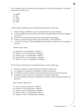 [11] A entidade supervisora responsável pela supervisão das atividades relacionadas à Previdência
Complementar Fechada é a(o):

      (a)   SUSEP.
      (b)   SPC.
      (c)   CGPC.
      (d)   CNSP.
      (e)   CVM.



[12] Em relação aos diferentes tipos de instituição financeira, pode-se afirmar que:

I.   O Banco do Brasil, o BNDES e a Caixa Econômica Federal são bancos múltiplos.
II.  Um banco múltiplo pode possuir carteira comercial, de investimento, de desenvolvimento, imobiliária
     e de leasing.
III. Os bancos de investimento estão autorizados a captar depósitos de poupança.
IV. Os bancos comerciais estão autorizados a subscrever títulos e valores mobiliários.
V. As corretoras de Títulos e Valores Mobiliários estão autorizadas a subscrever ações de empresas
     privadas.

      Assinale a opção correta:

      (a)   Somente II e V são proposições verdadeiras.
      (b)   Somente I, II e IV são proposições verdadeiras.
      (c)   Somente I, III e V são proposições verdadeiras.
      (d)   Somente II, III e IV são proposições verdadeiras.
      (e)   Somente I, II, III e V são proposições verdadeiras.



[13] Em relação aos diferentes tipos de instituição financeira, pode-se afirmar que:

I.      Fundos de investimento e fundos de pensão são investidores institucionais.
II.     As companhias de resseguro são consideradas investidores institucionais.
III.    As atividades de um banco múltiplo são mais diversificadas do que as de um banco comercial.
IV.     Seguradoras e bancos comerciais são considerados investidores institucionais.
V.      As carteiras imobiliárias dos bancos múltiplos devem seguir as regras do Sistema Financeiro de
        Habitação.

      Agora, assinale a opção correta:

      (a)   Somente I e III são proposições verdadeiras.
      (b)   Somente II e IV são proposições verdadeiras.
      (c)   Somente I, II e IV são proposições verdadeiras.
      (d)   Somente I, III e V são proposições verdadeiras.
      (e)   Somente I, II, III e V são proposições verdadeiras.




                                                                            TESTANDO CONHECIMENTOS         73
 