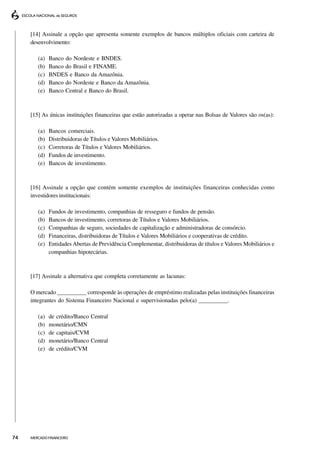 [14] Assinale a opção que apresenta somente exemplos de bancos múltiplos oficiais com carteira de
     desenvolvimento:

        (a)   Banco do Nordeste e BNDES.
        (b)   Banco do Brasil e FINAME.
        (c)   BNDES e Banco da Amazônia.
        (d)   Banco do Nordeste e Banco da Amazônia.
        (e)   Banco Central e Banco do Brasil.



     [15] As únicas instituições financeiras que estão autorizadas a operar nas Bolsas de Valores são os(as):

        (a)   Bancos comerciais.
        (b)   Distribuidoras de Títulos e Valores Mobiliários.
        (c)   Corretoras de Títulos e Valores Mobiliários.
        (d)   Fundos de investimento.
        (e)   Bancos de investimento.



     [16] Assinale a opção que contém somente exemplos de instituições financeiras conhecidas como
     investidores institucionais:

        (a)   Fundos de investimento, companhias de resseguro e fundos de pensão.
        (b)   Bancos de investimento, corretoras de Títulos e Valores Mobiliários.
        (c)   Companhias de seguro, sociedades de capitalização e administradoras de consórcio.
        (d)   Financeiras, distribuidoras de Títulos e Valores Mobiliários e cooperativas de crédito.
        (e)   Entidades Abertas de Previdência Complementar, distribuidoras de títulos e Valores Mobiliários e
              companhias hipotecárias.



     [17] Assinale a alternativa que completa corretamente as lacunas:

     O mercado __________ corresponde às operações de empréstimo realizadas pelas instituições financeiras
     integrantes do Sistema Financeiro Nacional e supervisionadas pelo(a) __________.

        (a)   de crédito/Banco Central
        (b)   monetário/CMN
        (c)   de capitais/CVM
        (d)   monetário/Banco Central
        (e)   de crédito/CVM




74   MERCADO FINANCEIRO
 