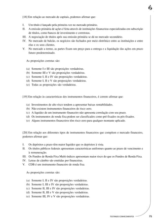 [18] Em relação ao mercado de capitais, podemos afirmar que:

I.   Um título é lançado pela primeira vez no mercado primário.
II.  A emissão primária de ações é feita através de instituições financeiras especializadas em subscrição
     de títulos, como bancos de investimento e corretoras.
III. A negociação de títulos após sua emissão primária se dá no mercado secundário.
IV. No mercado de balcão, os negócios são fechados por meio eletrônico entre as instituições e entre
     elas e os seus clientes.
V. No mercado a termo, as partes fixam um preço para a entrega e a liquidação das ações em prazo
     futuro predeterminado.

      As proposições corretas são:

      (a)   Somente I e III são proposições verdadeiras.
      (b)   Somente III e V são proposições verdadeiras.
      (c)   Somente I, II e IV são proposições verdadeiras.
      (d)   Somente I, II e V são proposições verdadeiras.
      (e)   Todas as proposições são verdadeiras.



[19] Em relação às características dos instrumentos financeiros, é correto afirmar que:

      (a)   Investimentos de alto risco tendem a apresentar baixas rentabilidades.
      (b)   Não existem instrumentos financeiros de risco zero.
      (c)   A liquidez de um instrumento financeiro não apresenta correlação com seu prazo.
      (d)   Os instrumentos de renda fixa podem ser classificados como pré-fixados ou pós-fixados.
      (e)   Alguns instrumentos financeiros têm risco zero para qualquer montante aplicado.



[20] Em relação aos diferentes tipos de instrumentos financeiros que compõem o mercado financeiro,
podemos afirmar que:

I.   Os depósitos a prazo têm maior liquidez que os depósitos à vista.
II.  Os títulos públicos federais apresentam características uniformes quanto ao prazo de vencimento e
     à remuneração.
III. Os Fundos de Renda Fixa Multi-índices apresentam maior risco do que os Fundos de Renda Fixa.
IV. Letras de câmbio são emitidas por financeiras.
V. CDB é um instrumento financeiro de renda fixa.

      As proposições corretas são:

      (a)   Somente   I, II e IV são proposições verdadeiras.
      (b)   Somente   I, III e IV são proposições verdadeiras.
      (c)   Somente   II, III e IV são proposições verdadeiras.
      (d)   Somente   II, III e V são proposições verdadeiras.
      (e)   Somente   III, IV e V são proposições verdadeiras.




                                                                             TESTANDO CONHECIMENTOS         75
 