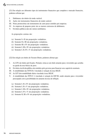 [21] Em relação aos diferentes tipos de instrumentos financeiros que compõem o mercado financeiro,
     podemos afirmar que:

     I.     Debêntures são títulos de renda variável.
     II.    Ações são instrumentos financeiros de renda variável.
     III.   Notas promissórias são instrumentos de curto prazo emitidos por empresas.
     IV.    As empresas de pequeno porte são as maiores emissoras de debêntures.
     V.     Os títulos públicos não são valores mobiliários.

          As proposições corretas são:

          (a)   Somente I e II são proposições verdadeiras.
          (b)   Somente II e III são proposições verdadeiras.
          (c)   Somente III e IV são proposições verdadeiras.
          (d)   Somente I, III e IV são proposições verdadeiras.
          (e)   Somente I, II, IV e V são proposições verdadeiras.



     [22] Em relação aos títulos do Tesouro Direto, podemos afirmar que:

     I.   As LTN são títulos pré-fixados. Portanto, torna-se um título atraente para o investidor que acredita
          na queda da taxa básica de juros.
     II. Os títulos da dívida pública são emitidos pelo governo para financiar seus superávits nominais.
     III. A rentabilidade das NTN-B é vinculada à variação da taxa SELIC.
     IV. As LFT têm rentabilidade diária vinculada à taxa SELIC.
     V. A rentabilidade das NTN-C é vinculada à variação do IGP-M, sendo atraente para o investidor
          preocupado com a possibilidade de aumento da taxa de inflação.

          (a)   Somente   I, II e IV são proposições verdadeiras.
          (b)   Somente   I, II e V são proposições verdadeiras.
          (c)   Somente   I, III e IV são proposições verdadeiras.
          (d)   Somente   I, IV e V são proposições verdadeiras.
          (e)   Somente   II, III e IV são proposições verdadeiras.




76   MERCADO FINANCEIRO
 