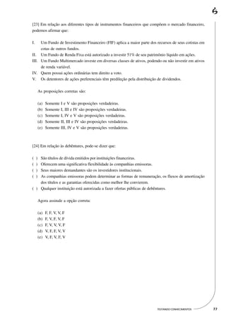 [23] Em relação aos diferentes tipos de instrumentos financeiros que compõem o mercado financeiro,
podemos afirmar que:

I.   Um Fundo de Investimento Financeiro (FIF) aplica a maior parte dos recursos de seus cotistas em
     cotas de outros fundos.
II. Um Fundo de Renda Fixa está autorizado a investir 51% de seu patrimônio líquido em ações.
III. Um Fundo Multimercado investe em diversas classes de ativos, podendo ou não investir em ativos
     de renda variável.
IV. Quem possui ações ordinárias tem direito a voto.
V. Os detentores de ações preferenciais têm predileção pela distribuição de dividendos.

         As proposições corretas são:

         (a)   Somente   I e V são proposições verdadeiras.
         (b)   Somente   I, III e IV são proposições verdadeiras.
         (c)   Somente   I, IV e V são proposições verdadeiras.
         (d)   Somente   II, III e IV são proposições verdadeiras.
         (e)   Somente   III, IV e V são proposições verdadeiras.



[24] Em relação às debêntures, pode-se dizer que:

(    )
    São títulos de dívida emitidos por instituições financeiras.
(    )
    Oferecem uma significativa flexibilidade às companhias emissoras.
(    )
    Seus maiores demandantes são os investidores institucionais.
(    )
    As companhias emissoras podem determinar as formas de remuneração, os fluxos de amortização
    dos títulos e as garantias oferecidas como melhor lhe convierem.
( ) Qualquer instituição está autorizada a fazer ofertas públicas de debêntures.

         Agora assinale a opção correta:

         (a)   F, F, V, V, F
         (b)   F, V, F, V, F
         (c)   F, V, V, V, F
         (d)   V, F, F, V, V
         (e)   V, F, V, F, V




                                                                        TESTANDO CONHECIMENTOS         77
 