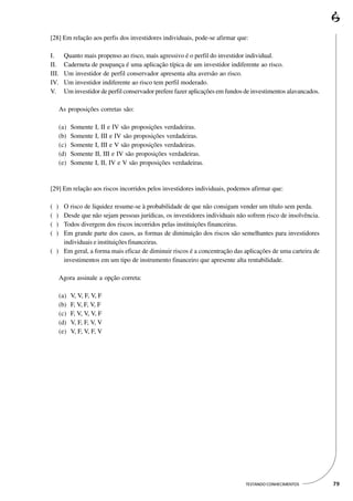 [28] Em relação aos perfis dos investidores individuais, pode-se afirmar que:

I.        Quanto mais propenso ao risco, mais agressivo é o perfil do investidor individual.
II.       Caderneta de poupança é uma aplicação típica de um investidor indiferente ao risco.
III.      Um investidor de perfil conservador apresenta alta aversão ao risco.
IV.       Um investidor indiferente ao risco tem perfil moderado.
V.        Um investidor de perfil conservador prefere fazer aplicações em fundos de investimentos alavancados.

        As proposições corretas são:

        (a)   Somente   I, II e IV são proposições verdadeiras.
        (b)   Somente   I, III e IV são proposições verdadeiras.
        (c)   Somente   I, III e V são proposições verdadeiras.
        (d)   Somente   II, III e IV são proposições verdadeiras.
        (e)   Somente   I, II, IV e V são proposições verdadeiras.


[29] Em relação aos riscos incorridos pelos investidores individuais, podemos afirmar que:

(   )
    O risco de liquidez resume-se à probabilidade de que não consigam vender um título sem perda.
(   )
    Desde que não sejam pessoas jurídicas, os investidores individuais não sofrem risco de insolvência.
(   )
    Todos divergem dos riscos incorridos pelas instituições financeiras.
(   )
    Em grande parte dos casos, as formas de diminuição dos riscos são semelhantes para investidores
    individuais e instituições financeiras.
( ) Em geral, a forma mais eficaz de diminuir riscos é a concentração das aplicações de uma carteira de
    investimentos em um tipo de instrumento financeiro que apresente alta rentabilidade.

        Agora assinale a opção correta:

        (a)   V, V, F, V, F
        (b)   F, V, F, V, F
        (c)   F, V, V, V, F
        (d)   V, F, F, V, V
        (e)   V, F, V, F, V




                                                                                 TESTANDO CONHECIMENTOS          79
 