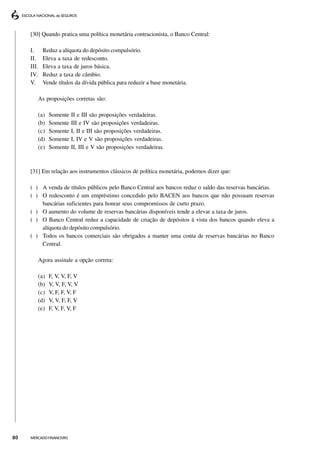[30] Quando pratica uma política monetária contracionista, o Banco Central:

     I.     Reduz a alíquota do depósito compulsório.
     II.    Eleva a taxa de redesconto.
     III.   Eleva a taxa de juros básica.
     IV.    Reduz a taxa de câmbio.
     V.     Vende títulos da dívida pública para reduzir a base monetária.

        As proposições corretas são:

        (a)   Somente     II e III são proposições verdadeiras.
        (b)   Somente     III e IV são proposições verdadeiras.
        (c)   Somente     I, II e III são proposições verdadeiras.
        (d)   Somente     I, IV e V são proposições verdadeiras.
        (e)   Somente     II, III e V são proposições verdadeiras.



     [31] Em relação aos instrumentos clássicos de política monetária, podemos dizer que:

     ( ) A venda de títulos públicos pelo Banco Central aos bancos reduz o saldo das reservas bancárias.
     ( ) O redesconto é um empréstimo concedido pelo BACEN aos bancos que não possuam reservas
         bancárias suficientes para honrar seus compromissos de curto prazo.
     ( ) O aumento do volume de reservas bancárias disponíveis tende a elevar a taxa de juros.
     ( ) O Banco Central reduz a capacidade de criação de depósitos à vista dos bancos quando eleva a
         alíquota do depósito compulsório.
     ( ) Todos os bancos comerciais são obrigados a manter uma conta de reservas bancárias no Banco
         Central.

        Agora assinale a opção correta:

        (a)   F, V, V, F, V
        (b)   V, V, F, V, V
        (c)   V, F, F, V, F
        (d)   V, V, F, F, V
        (e)   F, V, F, V, F




80   MERCADO FINANCEIRO
 