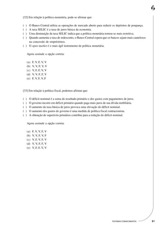 [32] Em relação à política monetária, pode-se afirmar que:

(   )
    O Banco Central utiliza as operações de mercado aberto para reduzir os depósitos de poupança.
(   )
    A taxa SELIC é a taxa de juros básica da economia.
(   )
    Uma diminuição da taxa SELIC indica que a política monetária tornou-se mais restritiva.
(   )
    Quando aumenta a taxa de redesconto, o Banco Central espera que os bancos sejam mais cautelosos
    na concessão de empréstimos.
( ) O open market é o mais ágil instrumento de política monetária.

        Agora assinale a opção correta:

        (a)   F, V, F, V, V
        (b)   V, V, F, V, V
        (c)   V, F, F, V, V
        (d)   V, V, F, F, V
        (e)   F, V, F, V, F



[33] Em relação à política fiscal, podemos afirmar que:

(   )     O déficit nominal é a soma do resultado primário e dos gastos com pagamentos de juros.
(   )     O governo incorre em déficit primário quando paga mais juros de sua dívida mobiliária.
(   )     O aumento da taxa básica de juros provoca uma elevação do déficit nominal.
(   )     O aumento dos gastos do governo é uma medida de política fiscal contracionista.
(   )     A obtenção de superávits primários contribui para a redução do déficit nominal.

        Agora assinale a opção correta:

        (a)   F, V, V, F, V
        (b)   V, V, F, V, F
        (c)   V, F, V, F, V
        (d)   V, V, F, F, V
        (e)   V, F, F, V, V




                                                                              TESTANDO CONHECIMENTOS   81
 