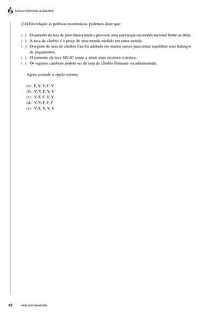 [34] Em relação às políticas econômicas, podemos dizer que:

     ( ) O aumento da taxa de juros básica tende a provocar uma valorização da moeda nacional frente ao dólar.
     ( ) A taxa de câmbio é o preço de uma moeda medido em outra moeda.
     ( ) O regime de taxa de câmbio fixa foi adotado em muitos países para tentar equilibrar seus balanços
         de pagamentos.
     ( ) O aumento da taxa SELIC tende a atrair mais recursos externos.
     ( ) Os regimes cambiais podem ser de taxa de câmbio flutuante ou administrada.

        Agora assinale a opção correta:

        (a)   F, V, V, F, V
        (b)   V, V, F, V, V
        (c)   V, F, F, V, V
        (d)   V, V, F, F, F
        (e)   V, F, V, V, V




82   MERCADO FINANCEIRO
 