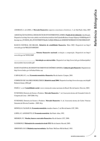 Referência Bibliográfica
ANDREZO, A. & LIMA, I. Mercado financeiro: aspectos conceituais e históricos. 3. ed. São Paulo: Atlas, 2007


ASSOCIAÇÃO NACIONAL DOS BANCOS DE INVESTIMENTOS (ANBID). Fundos de investimento: classificação.
Disponível em http://novosite.anbid.com.br/institucional/servlet/CalandraRedirect?temp=5&proj=ANBID&pub=T
&comp=sec_FUNDOS_DE_INVESTIMENTO&db=CalSQL2000&docid=4EBDDD76E9B84E3C83256E3000620AF9


BANCO CENTRAL DO BRASIL. Relatório de estabilidade financeira. Maio 2005. Disponível em http://
www.bcb.gov.br/?RELESTABM2005


____________________________. Sistema financeiro nacional: evolução e composição. Disponível em http://
www.bcb.gov.br/?SFNCOMP


____________________________. Introdução ao microcrédito. Disponível em http://www.bcb.gov.br/htms/public/
microcredito/ microcredito.pdf


BANCO NACIONAL DE DESENVOLVIMENTO ECONÔMICO (BNDES). Linhas de apoio financeiro. Disponível em
http://www.bndes.gov.br/linhas/linhas.asp


CARVALHO, F.C. et al. Economia monetária e financeira. Rio de Janeiro: Campus, 2001.


COMISSÃO DE VALORES MOBILIÁRIOS. Relatório anual 2004. Disponível em http://www.bovespa.com.br/pdf/
RelatorioAnual_2004.pdf


FEIJÓ, C. et al. Contabilidade social: o novo sistema de contas nacionais do Brasil. Rio de Janeiro: Elsevier, 2003.


FUNENSEG, Diretoria de Ensino e Produtos. Mercado financeiro. 7. ed. Assessoria técnica de Fernando Carlos G.
Cerqueira de Lima – 2007/2006. 94 p.


FUNENSEG, Diretoria de Ensino e Produtos. Mercado financeiro. 8. ed. Assessoria técnica de Carlos Vinicius
Simonini de Oliveira Coutinho – 2009. 68 p.


HOWELLS, P. & BAIN, K. Economia monetária: moedas e bancos. 2. ed. Rio de Janeiro: LTC, 2001.


LOPES, J.C. & ROSSETTI, J.P. Economia monetária. São Paulo: Atlas, 1992.


MISHKIN, F.C. Moedas, bancos e mercados financeiros. Rio de Janeiro: LTC, 2000.


SANDRONI, P. Dicionário de economia do século XXI. Rio de Janeiro: Record, 2005.


SIMONSEN, M. H. Dinâmica macroeconômica. São Paulo: McGraw-Hill do Brasil, 1983.



                                                                                       REFERÊNCIA BIBLIOGRÁFICA          85
 