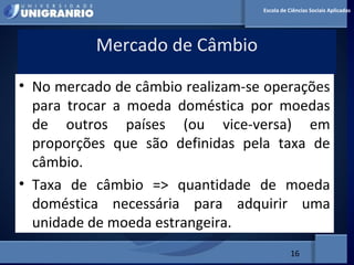 MERCADO FINANCEIRO PARA
ADMINISTRADORES
Mercado de Câmbio
16
Escola de Ciências Sociais Aplicadas
• No mercado de câmbio realizam-se operações
para trocar a moeda doméstica por moedas
de outros países (ou vice-versa) em
proporções que são definidas pela taxa de
câmbio.
• Taxa de câmbio => quantidade de moeda
doméstica necessária para adquirir uma
unidade de moeda estrangeira.
 