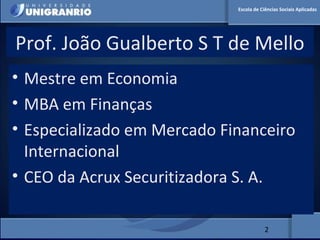 MERCADO FINANCEIRO PARA
ADMINISTRADORES
Prof. João Gualberto S T de Mello
• Mestre em Economia
• MBA em Finanças
• Especializado em Mercado Financeiro
Internacional
• CEO da Acrux Securitizadora S. A.
2
Escola de Ciências Sociais Aplicadas
 