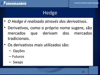 MERCADO FINANCEIRO PARA
ADMINISTRADORES
Hedge
21
Escola de Ciências Sociais Aplicadas
• O Hedge é realizado através dos derivativos.
• Derivativos, como o próprio nome sugere, são
mercados que derivam dos mercados
tradicionais.
• Os derivativos mais utilizados são:
– Opções
– Futuros
– Swaps
 