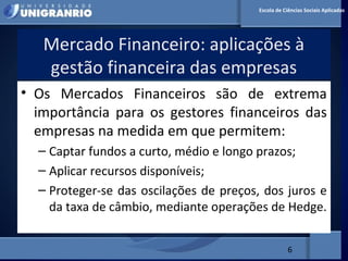MERCADO FINANCEIRO PARA
ADMINISTRADORES
Mercado Financeiro: aplicações à
gestão financeira das empresas
6
Escola de Ciências Sociais Aplicadas
• Os Mercados Financeiros são de extrema
importância para os gestores financeiros das
empresas na medida em que permitem:
– Captar fundos a curto, médio e longo prazos;
– Aplicar recursos disponíveis;
– Proteger-se das oscilações de preços, dos juros e
da taxa de câmbio, mediante operações de Hedge.
 