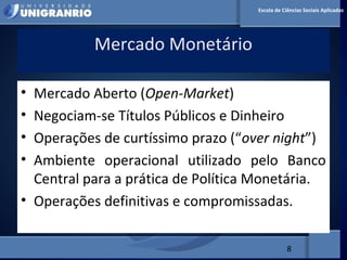 MERCADO FINANCEIRO PARA
ADMINISTRADORES
Mercado Monetário
8
Escola de Ciências Sociais Aplicadas
• Mercado Aberto (Open-Market)
• Negociam-se Títulos Públicos e Dinheiro
• Operações de curtíssimo prazo (“over night”)
• Ambiente operacional utilizado pelo Banco
Central para a prática de Política Monetária.
• Operações definitivas e compromissadas.
 