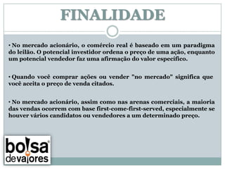 FINALIDADE
• No mercado acionário, o comércio real é baseado em um paradigma
do leilão. O potencial investidor ordena o preço de uma ação, enquanto
um potencial vendedor faz uma afirmação do valor específico.


• Quando você comprar ações ou vender "no mercado" significa que
você aceita o preço de venda citados.


• No mercado acionário, assim como nas arenas comerciais, a maioria
das vendas ocorrem com base first-come-first-served, especialmente se
houver vários candidatos ou vendedores a um determinado preço.
 
