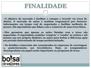FINALIDADE
• O objetivo do mercado é facilitar o estoque e investir via troca de
títulos. O mercado de ações é também responsável por fornecer
informações em tempo real de negociação e facilitar melhoria de
preços. Há especialistas que lidam com o comércio de uma troca física.

• Eles garantem que apenas as ações listadas com a troca são
negociadas. O especialista combina 'comprar' e 'vender' as ordens e até
mesmo usa seu próprio dinheiro ou ações para fechar a diferença após
um período determinado de tempo predeterminado.

• Os detalhes comerciais são comunicados às empresas de corretagem
e, posteriormente, aos investidores. Hoje, os computadores
desempenham um papel muito importante no programa de troca.
 