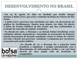 DESENVOLVIMENTO NO BRASIL
• Em 23 de agosto de 1890 foi fundada por Emílio Rangel
Pestana a Bolsa Livre, que seria o embrião da Bolsa de Valores de São
Paulo.
• A Bolsa Livre encerrou suas atividades em 1891, em decorrência da
política do Encilhamento. Quatro anos depois, em 1895, foi aberta
a Bolsa de Fundos Públicos de São Paulo, que deu continuidade à
evolução do mercado de capitais brasileiro.
• Na década de 1960, a Bovespa e as demais bolsas brasileiras eram
entidades oficiais corporativas, vinculadas às secretarias de finanças
(atuais Secretarias da fazenda estaduais). Eram 27 bolsas de valores
em todo o Brasil, dos governos estaduais e compostas por corretores
nomeados pelo poder público.
               • Na década de 70, a Bovespa foi a primeira bolsa
               brasileira a implantar o pregão automatizado com a
               disseminação de informações on-line e em real time,
               através de uma ampla rede de terminais de
               computador.
 