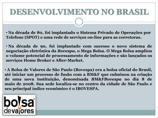 DESENVOLVIMENTO NO BRASIL

• Na década de 80, foi implantado o Sistema Privado de Operações por
Telefone (SPOT) e uma rede de serviços on-line para as corretoras.

• Na década de 90, foi implantado com sucesso o novo sistema de
negociação eletrônica da Bovespa, o Mega Bolsa. O Mega Bolsa ampliou
o volume potencial de processamento de informações e são lançados os
serviços Home Broker e After-Market.

• A Bolsa de Valores de São Paulo (Bovespa) era a bolsa oficial do Brasil,
até iniciar um processo de fusão com a BM&F que culminou na criação
de uma nova instituição, denominada BM&FBovespa no dia 8 de
maio de 2008. Sua sede localiza-se no centro da cidade de São Paulo e
seu principal índice econômico é o IBOVESPA.
 