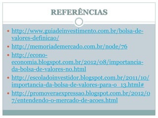 REFERÊNCIAS

 http://www.guiadeinvestimento.com.br/bolsa-de-
    valores-definicao/
   http://memoriademercado.com.br/node/76
   http://econo-
    economia.blogspot.com.br/2012/08/importancia-
    da-bolsa-de-valores-no.html
   http://escoladoinvestidor.blogspot.com.br/2011/10/
    importancia-da-bolsa-de-valores-para-o_13.html#
   http://promoveraexpressao.blogspot.com.br/2012/0
    7/entendendo-o-mercado-de-acoes.html
 