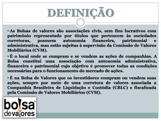 DEFINIÇÃO
• As Bolsas de valores são associações civis, sem fins lucrativos com
patrimônio representado por títulos que pertencem às sociedades
corretoras,   possuem     autonomia      financeira,  patrimonial    e
administrativa, mas estão sujeitas à supervisão da Comissão de Valores
Mobiliários (CVM).
• É o local onde se compram e se vendem as ações de companhias. A
Bolsa constitui uma associação com autonomia administrativa,
financeira e patrimonial cujo objetivo é promover todas as condições
necessárias para o funcionamento do mercado de ações.
• É na Bolsa de Valores que os investidores compram ou vendem suas
ações, sempre por meio de uma corretora de valores associada a
Companhia Brasileira de Liquidação e Custódia (CBLC) e fiscalizada
pela Comissão de Valores Mobiliários (CVM).
 