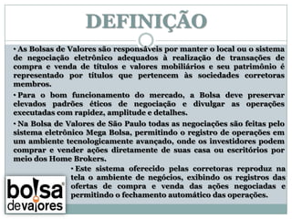 DEFINIÇÃO
• As Bolsas de Valores são responsáveis por manter o local ou o sistema
de negociação eletrônico adequados à realização de transações de
compra e venda de títulos e valores mobiliários e seu patrimônio é
representado por títulos que pertencem às sociedades corretoras
membros.
• Para o bom funcionamento do mercado, a Bolsa deve preservar
elevados padrões éticos de negociação e divulgar as operações
executadas com rapidez, amplitude e detalhes.
• Na Bolsa de Valores de São Paulo todas as negociações são feitas pelo
sistema eletrônico Mega Bolsa, permitindo o registro de operações em
um ambiente tecnologicamente avançado, onde os investidores podem
comprar e vender ações diretamente de suas casa ou escritórios por
meio dos Home Brokers.
               • Este sistema oferecido pelas corretoras reproduz na
               tela o ambiente de negócios, exibindo os registros das
               ofertas de compra e venda das ações negociadas e
               permitindo o fechamento automático das operações.
 