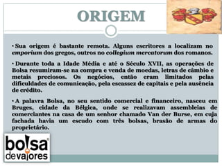 ORIGEM
• Sua origem é bastante remota. Alguns escritores a localizam no
emporium dos gregos, outros no collegium mercatorum dos romanos.
• Durante toda a Idade Média e até o Século XVII, as operações de
Bolsa resumiram-se na compra e venda de moedas, letras de câmbio e
metais preciosos. Os negócios, então eram limitados pelas
dificuldades de comunicação, pela escassez de capitais e pela ausência
de crédito.
• A palavra Bolsa, no seu sentido comercial e financeiro, nasceu em
Bruges, cidade da Bélgica, onde se realizavam assembleias de
comerciantes na casa de um senhor chamado Van der Burse, em cuja
fachada havia um escudo com três bolsas, brasão de armas do
proprietário.
 