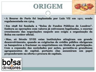 ORIGEM
• A Bourse de Paris foi implantada por Luís VII em 1411, sendo
regulamentada em 1304.
• Em 1698 foi fundada a “Bolsa de Fundos Públicos de Londres".
Embora as operações com valores já estivessem legalizadas, o enorme
crescimento das negociações naquele ano exigiu a organização da
Bolsa em caráter oficial.
• Mas, só Século XVIII estas instituições atingiram um grande
desenvolvimento, quando as exigências de crédito público obrigaram
os banqueiros a fracionar os empréstimos em títulos de participação.
Com a expansão das sociedades por ações, permitiu-se grandiosos
agrupamentos de capital, portanto elas assumiram um papel
preponderante na oferta e procura de capitais.
 