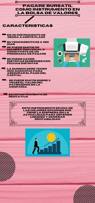 pagare bursatil
como instrumento en
la bolsa de valores
es un instrumento de
deuda a corto plazo
su vencimiento es a 360
dias
se puede emitir de
manera individual o
como parte de un
programa de pagare
se puede hacer
distintas emisiones con
fechas distintas
la emision debe tener
una garantia para
asegurar el pago del
capital
se puede emitir sobre 3
veces el valor del
patrimonio de la
conpañia
es un instrumento de
renta fija
caracteristicas
este instrumento es una de
las mejores opciones que
tiene la empresa en la
actualidad para obtener
liquidez y generar
rentabilidad
 