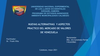UNIVERSIDAD NACIONAL EXPERIMENTAL
DE LOS LLANOS OCCIDENTALES
EZEQUIEL ZAMORA
PROGRAMA DE ESTUDIOS AVANZADOS
AMBIENTE MUNICIPALIZADO CALABOZO
NUEVAS ALTERNATIVAS Y ASPECTOS
PRACTICO DEL MERCADO DE VALORES
DE VENEZUELA
Doctorante:
MSc. Iris Coromoto Ferrer
V-8.633563
Facilitador:
Dr. Frank Viña
Calabozo, mayo 2021
 