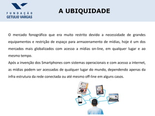 A UBIQUIDADE
O mercado fonográfico que era muito restrito devido a necessidade de grandes
equipamentos e restrição de espaço para armazenamento de mídias, hoje é um dos
mercados mais globalizados com acesso a mídias on-line, em qualquer lugar e ao
mesmo tempo.
Após a invenção dos Smartphones com sistemas operacionais e com acesso a internet,
as mídias podem ser acessadas de qualquer lugar do mundo, dependendo apenas da
infra estrutura da rede conectada ou até mesmo off-line em alguns casos.
 