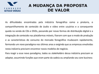 A MUDANÇA DA PROPOSTA
DE VALOR
As dificuldades encontradas pela indústria fonográfica como a pirataria, o
compartilhamento de conteúdo de áudio e vídeo entre usuários e a consequente
queda na venda de CDs e DVDs, passando por novas formas de distribuição digital e a
integração de conteúdo nas plataformas móveis, fizeram com que o modo de produção
e as características do consumo do mercado fonográfico mudassem rapidamente,
formando um novo paradigma nos últimos anos e exigindo que as empresas envolvidas
nesta indústria precisem encontrar novos modelos de negócio.
Para reagir a esse novo paradigma, todos os stakeholders dessa indústria precisam se
adaptar, assumindo funções que eram parte da cadeia ou ampliando seu core business
 