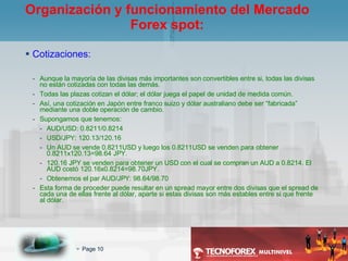 Cotizaciones: Aunque la mayoría de las divisas más importantes son convertibles entre si, todas las divisas no están cotizadas con todas las demás. Todas las plazas cotizan el dólar; el dólar juega el papel de unidad de medida común. Así, una cotización en Japón entre franco suizo y dólar australiano debe ser “fabricada” mediante una doble operación de cambio. Supongamos que tenemos: AUD/USD: 0.8211/0.8214 USD/JPY: 120.13/120.16 Un AUD se vende 0.8211USD y luego los 0.8211USD se venden para obtener 0.8211x120.13=98.64 JPY. 120.16 JPY se venden para obtener un USD con el cual se compran un AUD a 0.8214. El AUD costó 120.16x0.8214=98.70JPY. Obtenemos el par AUD/JPY: 98.64/98.70 Esta forma de proceder puede resultar en un spread mayor entre dos divisas que el spread de cada una de ellas frente al dólar, aparte si estas divisas son más estables entre si que frente al dólar. Organización y funcionamiento del Mercado Forex spot: 