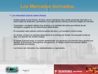 Los mercados futuros sobre divisas: Existen desde mucho tiempo. Al inicio, servía sobretodo para vender productos agrícolas a un precio fijado de antemano, permitiendo a los agricultores cubrirse contra los riesgos de mercado. Comprador y vendedor definen hoy el precio y la cantidad del activo que deberá de ser entregado y pagado en una fecha futura determinada. El comprador esta cubierto contra la subida del activo y el vendedor contra la baja. En divisas, el futuro no siempre desemboca en la entrega de divisas. Su principal función es abrir una posición de cambio (hedge) El hedger buscará tomar un posición generándole una ganancia si la posición física genera una pérdida. Si la posición física genera una ganancia, el hedger tendrá una posición abierta generándole una pérdida. Los futuros son mercados muy estandarizados y organizados. Los Mercados derivados: 