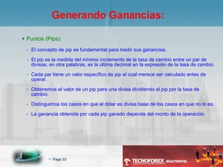 Puntos (Pips): El concepto de pip es fundamental para medir sus ganancias. El pip es la medida del mínimo incremento de la tasa de cambio entre un par de divisas, en otra palabras, es la última decimal en la expresión de la tasa de cambio. Cada par tiene un valor específico de pip el cual merece ser calculado antes de operar. Obtenemos el valor de un pip para una divisa dividiendo el pip por la tasa de cambio. Distinguimos los casos en que el dólar es divisa base de los casos en que no lo es. La ganancia obtenida por cada pip ganado depende del monto de la operación. Generando Ganancias: 