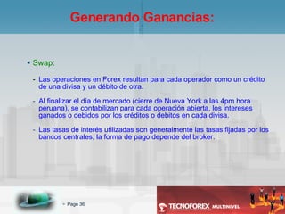 Swap: Las operaciones en Forex resultan para cada operador como un crédito de una divisa y un débito de otra. Al finalizar el día de mercado (cierre de Nueva York a las 4pm hora peruana), se contabilizan para cada operación abierta, los intereses ganados o debidos por los créditos o debitos en cada divisa. Las tasas de interés utilizadas son generalmente las tasas fijadas por los bancos centrales, la forma de pago depende del broker. Generando Ganancias: 