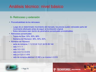 Pronosticabilidad de los retrocesos: Luego de un determinado movimiento del mercado, los precios suelen retroceder parte del movimiento efectuado antes de seguir en la dirección original. Estos retrocesos caen dentro de parámetros porcentuales pronosticables. Retrocesos porcentuales: Teoría de Dow: 33%, 50%, 66% Números de Fibonacci: 38%, 50%, 62% Números de Fibonacci: serie de números: 1 1 2 3 5 8 13 21 34 55 89 144 ratio 1/1 = 1 ratio 1/2 = 0.5 ratio n/(n+1)  ≈ 0.619 ratio (n+1)/n ≈ 1.618 ratio de números alternos ≈ 0.382 o su inverso ≈ 2.618 6- Retroceso y extensión Análisis técnico: nivel básico 