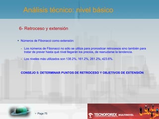 6- Retroceso y extensión Números de Fibonacci como extensión: Los números de Fibonacci no sólo se utiliza para pronosticar retrocesos sino también para tratar de prever hasta qué nivel llegarán los precios, de reanudarse la tendencia. Los niveles más utilizados son 138.2%, 161.2%, 261.2%, 423.6%. CONSEJO 5: DETERMINAR PUNTOS DE RETROCESO Y OBJETIVOS DE EXTENSIÓN Análisis técnico: nivel básico 
