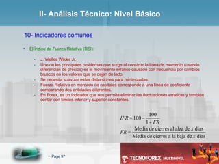 II- Análisis Técnico: Nivel Básico 10- Indicadores comunes El Índice de Fuerza Relativa (RSI): J. Welles Wilder Jr. Uno de los principales problemas que surge al construir la línea de momento (usando diferencias de precios) es el movimiento errático causado con frecuencia por cambios bruscos en los valores que se dejan de lado. Se necesita suavizar estas distorsiones para minimizarlas. Fuerza Relativa en mercado de capitales corresponde a una línea de coeficiente comparando dos entidades diferentes. En Forex, es un indicador que nos permite eliminar las fluctuaciones erráticas y también contar con límites inferior y superior constantes. 
