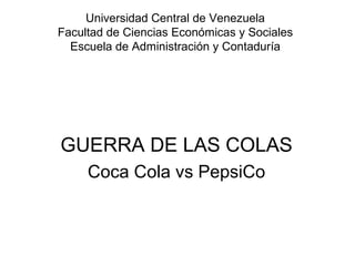 Universidad Central de Venezuela
Facultad de Ciencias Económicas y Sociales
  Escuela de Administración y Contaduría




GUERRA DE LAS COLAS
     Coca Cola vs PepsiCo
 