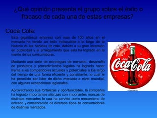 ¿Qué opinión presenta el grupo sobre el éxito o
    fracaso de cada una de estas empresas?

Coca Cola:
 Esta gigantesca empresa con mas de 100 años en el
 mercado ha tenido un éxito indiscutible a lo largo de la
 historia de las bebidas de cola, debido a su gran inversión
 en publicidad y el arraigamiento que esta ha logrado en la
 mente de los consumidores.

 Mediante una serie de estrategias de mercado, desarrollo
 de productos y procedimientos legales ha logrado hacer
 frente a los competidores actuales y potenciales a los largo
 del tiempo de una forma eficiente y consistente, lo cual le
 ha permitido ser líder de dicho mercado a nivel mundial,
 con algunas excepciones regionales.

 Aprovechando sus fortalezas y oportunidades, la compañía
 ha logrado importantes alianzas con importantes marcas de
 distintos mercados lo cual ha servido como mecanismo de
 entrado y conservación de diversos tipos de consumidores
 de distintos mercados.
 
