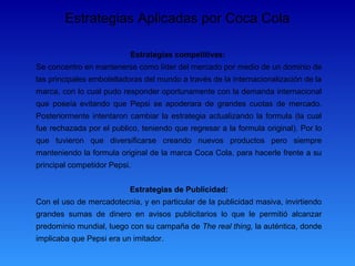 Estrategias Aplicadas por Coca Cola

                           Estrategias competitivas:
Se concentro en mantenerse como líder del mercado por medio de un dominio de
las principales embotelladoras del mundo a través de la internacionalización de la
marca, con lo cual pudo responder oportunamente con la demanda internacional
que poseía evitando que Pepsi se apoderara de grandes cuotas de mercado.
Posteriormente intentaron cambiar la estrategia actualizando la formula (la cual
fue rechazada por el publico, teniendo que regresar a la formula original). Por lo
que tuvieron que diversificarse creando nuevos productos pero siempre
manteniendo la formula original de la marca Coca Cola, para hacerle frente a su
principal competidor Pepsi.


                          Estrategias de Publicidad:
Con el uso de mercadotecnia, y en particular de la publicidad masiva, invirtiendo
grandes sumas de dinero en avisos publicitarios lo que le permitió alcanzar
predominio mundial, luego con su campaña de The real thing, la auténtica, donde
implicaba que Pepsi era un imitador.
 