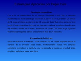 Estrategias Aplicadas por Pepsi Cola

                             Estrategias competitivas:
Con el fin de diferenciarse de su principal competidor Coca Cola, la empresa
implemento una fuerte estrategia basada en el precio, con lo cual ofreció un envase
de 12 onzas al mismo precio de la de 6,5 onzas de Coca-Cola: cinco centavos o un
níquel. Posteriormente se enfoco en los jóvenes a través de un sabor más dulce y en
las familias a través de su nuevo envase de 24 onzas. Con dicho auge logro una
diversificación llegando a tener una cartera de más de 34 productos.


                            Estrategias de Publicidad:
Utilizo la radio con el mensaje: “doble cantidad por un níquel” logrando captar la
atención de la creciente clase media. Posteriormente realizó otra campaña
publicitaria centrada en la calidad y a su vez asociaba la marca con juventud, ahora
el público prefería su sabor más dulce.
 