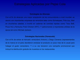 Estrategias Aplicadas por Pepsi Cola


                               Estrategias de Alianzas:
Con el fin de alcanzar una mayor aceptación de los consumidores a nivel mundial, se
asocio con importantes empresas de renombre tales como Schweppes, Frito-Lay, líder
en chucherías saladas, e invirtió en cadenas de comidas rápidas como: Taco Bell,
Pizza Hut y Kentucky Fried Chicken (KFC). Y patrocinando a importantes artistas de la
época tal como Michael Jackson.


                         Estrategias Nacionales (Venezuela)
Con el fin de entrar al mercado venezolano Antonio y Diego Cisneros (representantes
de la marca en el país) decidieron endulzar el producto un poco mas de lo usual para
halagar el gusto venezolano. Y a su vez lanzaron una campaña promocional que
incluyó la distribución gratuita de muestras en los restaurantes.
 