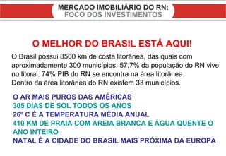 O MELHOR DO BRASIL ESTÁ AQUI! O AR MAIS PUROS DAS AMÉRICAS 305 DIAS DE SOL TODOS OS ANOS 26º C É A TEMPERATURA MÉDIA ANUAL 410 KM DE PRAIA COM AREIA BRANCA E ÁGUA QUENTE O ANO INTEIRO NATAL É A CIDADE DO BRASIL MAIS PRÓXIMA DA EUROPA O Brasil possui 8500 km de costa litorânea, das quais com aproximadamente 300 municípios. 57,7% da população do RN vive no litoral. 74% PIB do RN se encontra na área litorânea. Dentro da área litorânea do RN existem 33 municípios. 