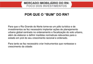 POR QUE O “BUM” DO RN? Para que o Rio Grande do Norte torne-se um pólo turístico e de investimentos se fez necessário implantar ações de planejamento urbano global centrado no ordenamento e fiscalização do solo urbano, além de elaborar e definir medidas normativas relevantes para o estado em prol do seu crescimento racional e ordenado. Para tanto se fez necessário criar Instrumentos que norteasse o crescimento da cidade: 