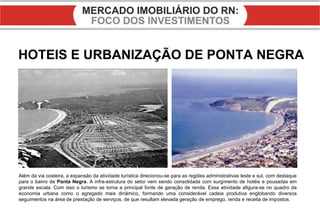HOTEIS E URBANIZAÇÃO DE PONTA NEGRA Além da via costeira, a expansão da atividade turística direcionou-se para as regiões administrativas leste e sul, com destaque para o bairro de  Ponta Negra . A infra-estrutura do setor vem sendo consolidada com surgimento de hotéis e pousadas em grande escala. Com isso o turismo se torna a principal fonte de geração de renda. Essa atividade afigura-se no quadro da economia urbana como o agregado mais dinâmico, formando uma considerável cadeia produtiva englobando diversos seguimentos na área de prestação de serviços, de que resultam elevada geração de emprego, renda e receita de impostos. 